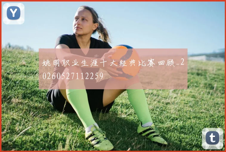 姚明职业生涯十大经典比赛回顾_20260527112259